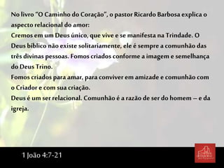 Nolivro “O Caminho do Coração”, o pastor Ricardo Barbosa explica o
aspecto relacional do amor:
Cremos em um Deusúnico, que vive e se manifesta na Trindade. O
Deusbíblico nãoexiste solitariamente, ele é semprea comunhão das
três divinas pessoas. Fomoscriados conforme a imagem e semelhança
do Deus Trino.
Fomos criados para amar, para conviver em amizade e comunhão com
o Criador e com suacriação.
Deusé um serrelacional. Comunhão é a razão de ser do homem – e da
igreja.
1 João 4:7-21
 