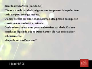 Ricardo de São Vitor (Século XII)
“O exercício da caridade exige uma outra pessoa. Ninguém tem
caridade para consigo mesmo.
O amor precisa serdirecionado a uma outra pessoa para que se
constitua em verdadeira caridade.
Onde existe apenas uma pessoa não existe caridade. Daí sua
conclusão lógica de que se Deus é amor, Ele não podeexistir
solitariamente,
não pode serum Deusuno”.
1 João 4:7-21
 