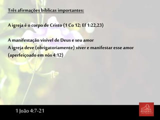 Trêsafirmações bíblicas importantes:
A igreja é o corpo de Cristo (1 Co 12; Ef 1:22,23)
A manifestação visível de Deus eseu amor
A igreja deve(obrigatoriamente) viver e manifestar esse amor
(aperfeiçoado em nós 4:12)
1 João 4:7-21
 