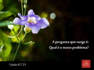 A pergunta que surge é:
Qual é o nosso problema?
1 João 4:7-21
 