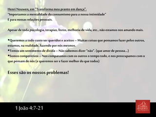 Henri Nouwen,em "Transforma meupranto em dança".
“Importamosamentalidadedo consumismoparaa nossaintimidade”
E paranossasrelações pessoais.
Apesarde todapsicologia,terapias, livros, melhoria de vida,etc.,nãoestamos nos amandomais.
Queremos a todocustoser queridos eaceitos –Muitas coisasque pensamosfazerpelos outros,
estamos,narealidade, fazendopor nós mesmos.
Temos umsentimento dedívida –Não sabemosdizer “não”.(que amorde pessoa...)
Somoscompetitivos– Noscomparamoscomos outros o tempotodo, enos preocupamoscomo
quepensamde nós (equeremos ser efazermelhor do quetodos)
Essessão os nossosproblemas!
1 João 4:7-21
 
