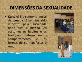 DIMENSÕES DA SEXUALIDADE
• Cultural É o contexto social
da pessoa. Este têm sido
imposto pela sociedade
onde esta a pessoa. As
costumes os hábitos e as
tradições, determinam o
comportamento e as
formas de se manifestar o
Amor.
 