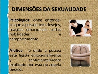 DIMENSÕES DA SEXUALIDADE
• Psicologica: onde entende-
se que a pessoa tem desejos,
reações emocionais, certas
habilidades e
comportamento
• Afetivo - é onde a pessoa
está ligada emocionalmente
y sentimentalmente
explicado por esta ou aquela
pessoa.
 