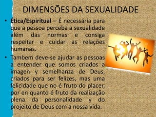 DIMENSÕES DA SEXUALIDADE
• Ética/Espiritual – É necessária para
que a pessoa perceba a sexualidade
além das normas e consiga
respeitar e cuidar as relações
humanas.
• Tambem deve-se ajudar as pessoas
a entender que somos criados a
imagen y semelhanza de Deus,
criados para ser felizes, mas uma
felicidade que no é fruto do placer,
por en quanto é fruto da realização
plena da personalidade y do
projeito de Deus com a nossa vida.
 