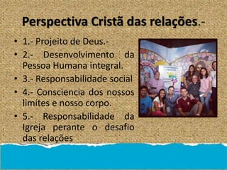Perspectiva Cristã das relações.-
• 1.- Projeito de Deus.-
• 2.- Desenvolvimento da
Pessoa Humana integral.
• 3.- Responsabilidade social
• 4.- Consciencia dos nossos
limítes e nosso corpo.
• 5.- Responsabilidade da
Igreja perante o desafio
das relações
 