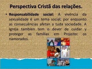 Perspectiva Cristã das relações.
• Responsabilidade social: A vivência da
sexualidade é um tema social, por enquanto
as consecuências afetan a tuda sociedade. A
Igreja tambien tem o dever de cuidar y
proteger as famílias em Projeito: os
namorados.
 