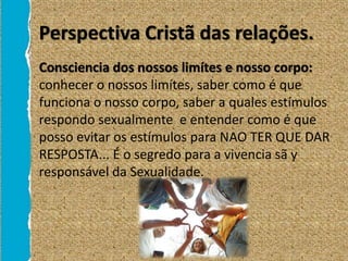 Perspectiva Cristã das relações.
• Consciencia dos nossos limítes e nosso corpo:
conhecer o nossos limítes, saber como é que
funciona o nosso corpo, saber a quales estímulos
respondo sexualmente e entender como é que
posso evitar os estímulos para NAO TER QUE DAR
RESPOSTA... É o segredo para a vivencia sã y
responsável da Sexualidade.
 