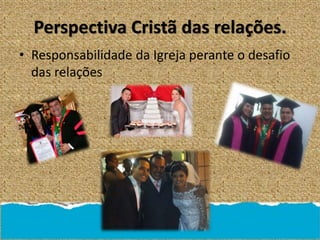 Perspectiva Cristã das relações.
• Responsabilidade da Igreja perante o desafio
das relações
 