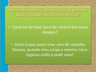 O encontro anterior deixamos umas questões
para responder no encontro de hoje:
• Cómo he-de fazer para têr control dos meus
desejos?
• Como é que posso viver sem têr relações
Sexuais, quando meu corpo e mesmo meus
órganos estão a pedir sexo?
 