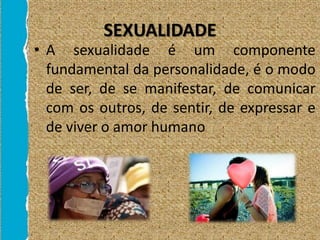 SEXUALIDADE
• A sexualidade é um componente
fundamental da personalidade, é o modo
de ser, de se manifestar, de comunicar
com os outros, de sentir, de expressar e
de viver o amor humano
 