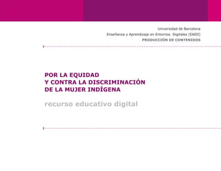 Universidad de Barcelona
                Enseñanza y Aprendizaje en Entornos Digitales [EAED]
                                   PRODUCCIÓN DE CONTENIDOS




POR LA EQUIDAD
Y CONTRA LA DISCRIMINACIÓN
DE LA MUJER INDÍGENA

recurso educativo digital
 