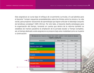 ENSEÑANZA Y APRENDIZAJE EN ENTORNOS DIGITALES [EAED]	          OBJETO   DE   A P R E N D I Z A J E : POR LA EQUIDAD Y CONTRA LA DISCRIMINACIÓN INDÍGENA   10




                 Esta asignatura se cursa bajo el enfoque de cruzamiento curricular, el cual plantea para
                 el docente “romper esquemas preestablecidos sobre los límites entre la ciencia y la vida
                 social, para proponer situaciones de aprendizaje que logren articular el abordaje conjunto
                 de temáticas complejas” (SEP, 2011a). Por otro lado, el docente diseña estrategias para
                 la organización del tiempo, tomando en cuenta que dentro de la reforma también se
                 establece de manera paulatina la ampliación de la jornada escolar a Tiempo Completo;
                 así, el tiempo dedicado a esta asignatura se propone bajo esta modalidad como se muestra
                 a continuación:
 