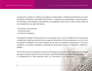 ENSEÑANZA Y APRENDIZAJE EN ENTORNOS DIGITALES [EAED]	               OBJETO   DE   A P R E N D I Z A J E : POR LA EQUIDAD Y CONTRA LA DISCRIMINACIÓN INDÍGENA   11




                     La asignatura integra su enfoque con saberes, fundamentos y métodos provenientes de varias
                     disciplinas: la filosofía –particularmente la ética–, el derecho, la antropología, la ciencia política,
                     la sociología, la psicología, la demografía y la pedagogía, entre otras; a partir de las cuales se
                     han establecido tres ejes formativos:


                     - Formación de la persona
                     - Formación ética
                     - Formación ciudadana


                     Contempla el trabajo transversal de sus contenidos, por lo que el análisis de las situaciones
                     o temáticas implica que los alumnos recuperen contenidos de otras asignaturas, con el fin de
                     enriquecer el trabajo de los otros bloques de los que se compone la asignatura o de otras,
                     mediante un proyecto integrador, actividad que promueve tareas de indagación, reflexión y
                     diálogo.


                     El libro de texto de la asignatura tiene la estructura de acuerdo a los niveles de aprendizaje
                     que pasa el alumno dentro de su formación, identificándose así los siguientes apartados:
                     1) “Platiquemos” 2) “Para aprender más”; 3) “Para hacer”; y 4) “Ejercicios”
 