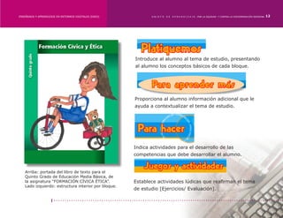 ENSEÑANZA Y APRENDIZAJE EN ENTORNOS DIGITALES [EAED]	          OBJETO   DE   A P R E N D I Z A J E : POR LA EQUIDAD Y CONTRA LA DISCRIMINACIÓN INDÍGENA   12




                                                        Introduce al alumno al tema de estudio, presentando
                                                        al alumno los conceptos básicos de cada bloque.




                                                        Proporciona al alumno información adicional que le
                                                        ayuda a contextualizar el tema de estudio.




                                                        Indica actividades para el desarrollo de las
                                                        competencias que debe desarrollar el alumno.


    Arriba: portada del libro de texto para el
    Quinto Grado de Educación Media Básica, de
    la asignatura “FORMACIÓN CÍVICA ÉTICA”.             Establece actividades lúdicas que reafirman el tema
    Lado izquierdo: estructura interior por bloque.
                                                        de estudio [Ejercicios/ Evaluación].
 