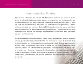 ENSEÑANZA Y APRENDIZAJE EN ENTORNOS DIGITALES [EAED]	           OBJETO   DE   A P R E N D I Z A J E : POR LA EQUIDAD Y CONTRA LA DISCRIMINACIÓN INDÍGENA   13




                                          · destinatarios finales
                     Los usuarios potenciales del recurso didáctico son los alumnos que cursan el quinto
                     grado de educación básica elemental, quienes se caracterizan por ser estudiantes que
                     cursan el penúltimo año antes de egresar de ese nivel educativo -entre 10 y 11 años
                     de edad- de sexo femenino y masculino; son parte de la digital generation, o de los
                     digigeneracionales que menciona Sartori (2005), que tienen entre sus características
                     estar familiarizados con el lenguaje de un equipo de cómputo y sus aplicaciones, así como
                     con dispositivos móviles. Sin embargo, frecuentemente utilizan éstos, para actividades
                     de ocio y entretenimiento.


                     Los alumnos tienen como característica común, asistir a una escuela pública, del medio
                     urbano, que cuentan en su entorno familiar con al menos un equipo de cómputo. En el
                     ambiente escolar, son los libros de texto gratuito que brinda la Secretaría de Educación
                     Pública [SEP], los materiales de apoyo a su educación. Los espacios escolares de las
                     escuelas públicas son entornos en la mayoría de los casos equipados con mesas, sillas
                     y un pintarrón; y de manera ideal, con la infraestructura tecnológica que se implantó
                     con el programa Enciclomedia, que dotó a las aulas de un equipo de proyección, una
                     computadora, una impresora, un pizarrón electrónico -en algunos casos- con conexión
                     a internet.
 