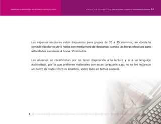 ENSEÑANZA Y APRENDIZAJE EN ENTORNOS DIGITALES [EAED]	            OBJETO   DE   A P R E N D I Z A J E : POR LA EQUIDAD Y CONTRA LA DISCRIMINACIÓN INDÍGENA   14




                       Los espacios escolares están dispuestos para grupos de 30 a 35 alumnos; en donde la
                       jornada escolar es de 5 horas con media hora de descanso, siendo las horas efectivas para
                       actividades escolares 4 horas 30 minutos.


                       Los alumnos se caracterizan por no tener disposición a la lectura y si a un lenguaje
                       audiovisual, por lo que prefieren materiales con estas características; no se les reconoce
                       un punto de vista crítico ni analítico, sobre todo en temas sociales.
 