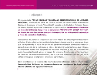 ENSEÑANZA Y APRENDIZAJE EN ENTORNOS DIGITALES [EAED]	             OBJETO   DE   A P R E N D I Z A J E : POR LA EQUIDAD Y CONTRA LA DISCRIMINACIÓN INDÍGENA   15




                                           · cliente
                      El recurso digital POR LA EQUIDAD Y CONTRA LA DISCRIMINACIÓN DE LA MUJER
                      INDÍGENA, se solicitó por parte del claustro docente del Quinto Grado de Educación
                      Básica, de la escuela primaria “Xinantécatl”, ubicada en la Ciudad de Metepec, Estado
                      de México; quienes a partir de su experiencia identificaron la necesidad de contar con
                      un material didáctico de apoyo a la asignatura “FORMACIÓN CÍVICA Y ÉTICA”,
                      en donde se abordan temas que para la mayoría de los niños resulta complejo
                      y fuera de su realidad cotidiana.


                      Los docentes del plantel se caracterizan por tener más de dos años impartiendo clases en
                      el Quinto Grado, así como han venido trabajando con el programa de la asignatura desde
                      que se implementó la RIEB; lo que les ha permitido encontrar estrategias didácticas
                      para el desarrollo de la motivación e interés del alumno hacia los temas que integran
                      la asignatura, todas ellas apoyadas con recursos impresos y sólo en ocasiones con
                      audiovisuales [películas]; ya que el equipo del programa Enciclomedia en la mayoría de
                      los casos no ha tenido mantenimiento, por lo que esta herramienta tecnológica no se
                      utiliza como apoyo en el proceso enseñanza-aprendizaje.


                      Es de considerar que la necesidad del recurso digital se establece a partir de las variables:
                      la complejidad del tema, las horas con las que se cuenta para su desarrollo en
                      el aula y la falta de equipo audiovisual.
 