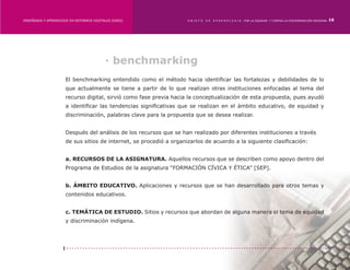 ENSEÑANZA Y APRENDIZAJE EN ENTORNOS DIGITALES [EAED]	                OBJETO   DE   A P R E N D I Z A J E : POR LA EQUIDAD Y CONTRA LA DISCRIMINACIÓN INDÍGENA   16




                                           · benchmarking
                      El benchmarking entendido como el método hacia identificar las fortalezas y debilidades de lo
                      que actualmente se tiene a partir de lo que realizan otras instituciones enfocadas al tema del
                      recurso digital, sirvió como fase previa hacia la conceptualización de esta propuesta, pues ayudó
                      a identificar las tendencias significativas que se realizan en el ámbito educativo, de equidad y
                      discriminación, palabras clave para la propuesta que se desea realizar.


                      Después del análisis de los recursos que se han realizado por diferentes instituciones a través
                      de sus sitios de internet, se procedió a organizarlos de acuerdo a la siguiente clasificación:


                      a. RECURSOS DE LA ASIGNATURA. Aquellos recursos que se describen como apoyo dentro del
                      Programa de Estudios de la asignatura “FORMACIÓN CÍVICA Y ÉTICA” [SEP].


                      b. ÁMBITO EDUCATIVO. Aplicaciones y recursos que se han desarrollado para otros temas y
                      contenidos educativos.


                      c. TEMÁTICA DE ESTUDIO. Sitios y recursos que abordan de alguna manera el tema de equidad
                      y discriminación indígena.
 