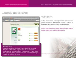 ENSEÑANZA Y APRENDIZAJE EN ENTORNOS DIGITALES [EAED]	    OBJETO   DE   A P R E N D I Z A J E : POR LA EQUIDAD Y CONTRA LA DISCRIMINACIÓN INDÍGENA   17




a. RECURSOS DE LA ASIGNATURA

                                                             “AUDIOLIBROS”:


                                                             Audios descargables que se presentan como recursos
                                                             para la asignatura “FORMACIÓN CÍVICA Y ÉTICA”, se
                                                             presentan de acuerdo a la estructura del bloque.


                                                             http://www.audiolibros.dgme.sep.gob.mx/primaria/
                                                             bloque.php?grado=5&asig=8&bloque=3




Observación:
El Bloque 3 cuenta con cuatro descargas de archivos
MP3; los audios están organizados de acuerdo a la
estructura del libro de texto: “Platiquemos”/ “Para hacer
más aprender más” / “Ejercicios”. Los audios se trabajan
integrando el libro de texto.
 
