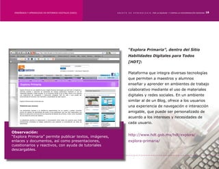 ENSEÑANZA Y APRENDIZAJE EN ENTORNOS DIGITALES [EAED]	   OBJETO   DE   A P R E N D I Z A J E : POR LA EQUIDAD Y CONTRA LA DISCRIMINACIÓN INDÍGENA   18




                                                                  “Explora Primaria”, dentro del Sitio
                                                                  Habilidades Digitales para Todos
                                                                  [HDT]:


                                                                  Plataforma que integra diversas tecnologías
                                                                  que permiten a maestros y alumnos
                                                                  enseñar y aprender en ambientes de trabajo
                                                                  colaborativo mediante el uso de materiales
                                                                  digitales y redes sociales. En un ambiente
                                                                  similar al de un Blog, ofrece a los usuarios
                                                                  una experiencia de navegación e interacción
                                                                  amigable, que puede ser personalizado de
                                                                  acuerdo a los intereses y necesidades de
                                                                  cada usuario.

Observación:
“Explora Primaria” permite publicar textos, imágenes,             http://www.hdt.gob.mx/hdt/explora/
enlaces y documentos, así como presentaciones,                    explora-primaria/
cuestionarios y reactivos, con ayuda de tutoriales
descargables.
 