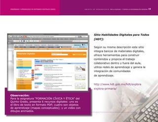 ENSEÑANZA Y APRENDIZAJE EN ENTORNOS DIGITALES [EAED]	   OBJETO   DE   A P R E N D I Z A J E : POR LA EQUIDAD Y CONTRA LA DISCRIMINACIÓN INDÍGENA   19




                                                                  Sitio Habilidades Digitales para Todos
                                                                  [HDT]:


                                                                  Según su misma descripción este sitio
                                                                  integra bancos de materiales digitales,
                                                                  ofrece herramientas para construir
                                                                  contenidos y propicia el trabajo
                                                                  colaborativo dentro y fuera del aula,
                                                                  utiliza redes de aprendizaje y genera la
                                                                  integración de comunidades
                                                                  de aprendizaje.


                                                                  http://www.hdt.gob.mx/hdt/explora
                                                                  explora-primaria/

Observación:
Para la asignatura “FORMACIÓN CÍVICA Y ÉTICA” del
Quinto Grado, presenta 6 recursos digitales: uno es
el libro de texto en formato PDF; cuatro son objetos
de aprendizaje [mapas conceptuales]; y un video con
dibujos animados.
 