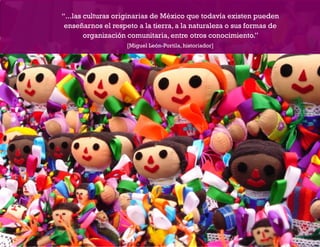 “...las culturas originarias de México que todavía existen pueden
ENSEÑANZA Y APRENDIZAJE EN ENTORNOS DIGITALES [EAED]	                    OBJETO   DE   A P R E N D I Z A J E : POR LA EQUIDAD Y CONTRA LA DISCRIMINACIÓN INDÍGENA   2

                        enseñarnos el respeto a la tierra, a la naturaleza o sus formas de
                               organización comunitaria, entre otros conocimiento.”
                                                        [Miguel León-Portila, historiador]
 