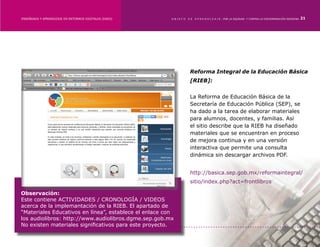 ENSEÑANZA Y APRENDIZAJE EN ENTORNOS DIGITALES [EAED]	   OBJETO   DE   A P R E N D I Z A J E : POR LA EQUIDAD Y CONTRA LA DISCRIMINACIÓN INDÍGENA   21




                                                                 Reforma Integral de la Educación Básica
                                                                 [RIEB]:


                                                                 La Reforma de Educación Básica de la
                                                                 Secretaría de Educación Pública (SEP), se
                                                                 ha dado a la tarea de elaborar materiales
                                                                 para alumnos, docentes, y familias. Así
                                                                 el sitio describe que la RIEB ha diseñado
                                                                 materiales que se encuentran en proceso
                                                                 de mejora continua y en una versión
                                                                 interactiva que permite una consulta
                                                                 dinámica sin descargar archivos PDF.


                                                                 http://basica.sep.gob.mx/reformaintegral/
                                                                 sitio/index.php?act=frontlibros

Observación:
Este contiene ACTIVIDADES / CRONOLOGÍA / VIDEOS
acerca de la implemantación de la RIEB. El apartado de
“Materiales Educativos en línea”, establece el enlace con
los audiolibros: http://www.audiolibros.dgme.sep.gob.mx
No existen materiales significativos para este proyecto.
 