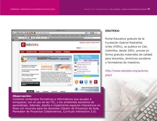 ENSEÑANZA Y APRENDIZAJE EN ENTORNOS DIGITALES [EAED]	   OBJETO   DE   A P R E N D I Z A J E : POR LA EQUIDAD Y CONTRA LA DISCRIMINACIÓN INDÍGENA   22




                                                                                    EDUTEKA:


                                                                                    Portal Educativo gratuito de la
                                                                                    Fundación Gabriel Piedrahita
                                                                                    Uribe (FGPU), se publica en Cali,
                                                                                    Colombia, desde 2001; provee en
                                                                                    forma gratuita materiales de calidad
                                                                                    para docentes, directivos escolares
                                                                                    y formadores de maestros.


                                                                                    http://www.eduteka.org/quienes.
                                                                                    php3




  Observación:
  Contiene contenidos formativos e informativos que ayudan a
  enriquecer, con el uso de las TIC, y los ambientes escolares de
  aprendizaje. Además, diseña e implementa espacios interactivos en
  línea con recursos para los docentes (Gestor de Proyectos de Aula,
  Planeador de Proyectos Colaborativos, Currículo Interactivo 2.0).
 