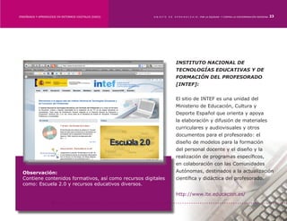 ENSEÑANZA Y APRENDIZAJE EN ENTORNOS DIGITALES [EAED]	   OBJETO   DE   A P R E N D I Z A J E : POR LA EQUIDAD Y CONTRA LA DISCRIMINACIÓN INDÍGENA   23




                                                                      INSTITUTO NACIONAL DE
                                                                      TECNOLOGÍAS EDUCATIVAS Y DE
                                                                      FORMACIÓN DEL PROFESORADO
                                                                      [INTEF]:


                                                                      El sitio de INTEF es una unidad del
                                                                      Ministerio de Educación, Cultura y
                                                                      Deporte Español que orienta y apoya
                                                                      la elaboración y difusión de materiales
                                                                      curriculares y audiovisuales y otros
                                                                      documentos para el profesorado: el
                                                                      diseño de modelos para la formación
                                                                      del personal docente y el diseño y la
                                                                      realización de programas específicos,
                                                                      en colaboración con las Comunidades
  Observación:                                                        Autónomas, destinados a la actualización
  Contiene contenidos formativos, así como recursos digitales         científica y didáctica del profesorado.
  como: Escuela 2.0 y recursos educativos diversos.

                                                                      http://www.ite.educacion.es/
 