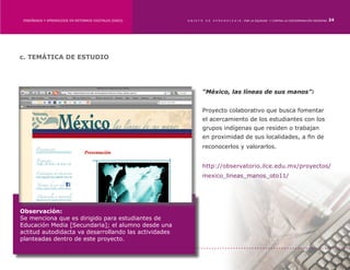 ENSEÑANZA Y APRENDIZAJE EN ENTORNOS DIGITALES [EAED]	   OBJETO   DE   A P R E N D I Z A J E : POR LA EQUIDAD Y CONTRA LA DISCRIMINACIÓN INDÍGENA   24




c. TEMÁTICA DE ESTUDIO




                                                              “México, las líneas de sus manos”:


                                                              Proyecto colaborativo que busca fomentar
                                                              el acercamiento de los estudiantes con los
                                                              grupos indígenas que residen o trabajan
                                                              en proximidad de sus localidades, a fin de
                                                              reconocerlos y valorarlos.


                                                              http://observatorio.ilce.edu.mx/proyectos/
                                                              mexico_lineas_manos_oto11/




Observación:
Se menciona que es dirigido para estudiantes de
Educación Media [Secundaria]; el alumno desde una
actitud autodidacta va desarrollando las actividades
planteadas dentro de este proyecto.
 