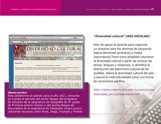 ENSEÑANZA Y APRENDIZAJE EN ENTORNOS DIGITALES [EAED]	     OBJETO   DE   A P R E N D I Z A J E : POR LA EQUIDAD Y CONTRA LA DISCRIMINACIÓN INDÍGENA   25




                                                                     “Diversidad cultural” [RED ESCOLAR]:


                                                                     Sitio de apoyo al docente para organizar
                                                                     un proyecto para los alumnos de educación
                                                                     básica elemental [primaria] y media
                                                                     [secundaria].Tiene como propósito reconocer
                                                                     la diversidad cultural a partir de conocer las
                                                                     etnias, lenguas y religiones; e identifica la
                                                                     distribución del patrimonio cultural de los
                                                                     pueblos. Valora la diversidad cultural del país
                                                                     y asume la interculturalidad como una forma
                                                                     de convivencia pacífica.


                                                                     http://observatorio.ilce.edu.mx/proyectos/
Observación:
                                                                     diversidad_pri12/presentacion.htm
Esta plataforma se planeó para el año 2011, tomando
en cuenta el periodo del tercer bloque del programa
de estudios de la asignatura de Geografía de 6º grado
de Primaria (enero-marzo) y del quinto bloque de
Secundaria de la asignatura de Geografía (mayo-junio);
utilizando recursos como foros, blogs, Youtube y Twitter.
 