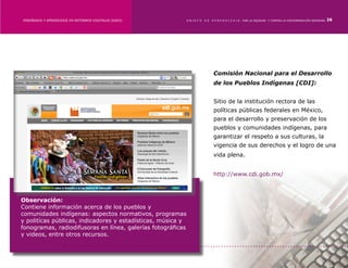 ENSEÑANZA Y APRENDIZAJE EN ENTORNOS DIGITALES [EAED]	        OBJETO   DE   A P R E N D I Z A J E : POR LA EQUIDAD Y CONTRA LA DISCRIMINACIÓN INDÍGENA   26




                                                                            Comisión Nacional para el Desarrollo
                                                                            de los Pueblos Indígenas [CDI]:


                                                                            Sitio de la institución rectora de las
                                                                            políticas públicas federales en México,
                                                                            para el desarrollo y preservación de los
                                                                            pueblos y comunidades indígenas, para
                                                                            garantizar el respeto a sus culturas, la
                                                                            vigencia de sus derechos y el logro de una
                                                                            vida plena.


                                                                            http://www.cdi.gob.mx/



Observación:
Contiene información acerca de los pueblos y
comunidades indígenas: aspectos normativos, programas
y politícas públicas, indicadores y estadísticas, música y
fonogramas, radiodifusoras en línea, galerías fotográficas
y videos, entre otros recursos.
 