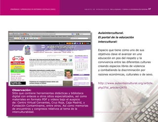 ENSEÑANZA Y APRENDIZAJE EN ENTORNOS DIGITALES [EAED]	    OBJETO   DE   A P R E N D I Z A J E : POR LA EQUIDAD Y CONTRA LA DISCRIMINACIÓN INDÍGENA   27




                                                                         Aulaintercultural.
                                                                         El portal de la educación
                                                                         intercultural:


                                                                         Espacio que tiene como uno de sus
                                                                         objetivos clave el avanzar en una
                                                                         educación en pos del respeto y la
                                                                         convivencia entre las diferentes culturas
                                                                         creando espacios libres de violencia
                                                                         y combatiendo la discriminación por
                                                                         razones económicas, culturales o de sexo.


                                                                         http://www.aulaintercultural.org/article.
                                                                         php3?id_article=2470
 Observación:
 Sitio que contiene herramientas didácticas y biblioteca
 digital con enlaces a otros sitios especializados, así como
 materiales en formato PDF y videos bajo el auspicio
 de: Centro Virtual Cervantes, Cruz Roja, Caja Madrid, y
 Fundación Contamíname, entre otros. Así como memorias
 de encuentros y congresos relativos al tema de la
 interculturalidad.
 