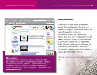 ENSEÑANZA Y APRENDIZAJE EN ENTORNOS DIGITALES [EAED]	      OBJETO   DE   A P R E N D I Z A J E : POR LA EQUIDAD Y CONTRA LA DISCRIMINACIÓN INDÍGENA   28




                                                                     Sitio e-indigenas:


                                                                     E-Indígenas es uno de los subportales
                                                                     que conforman el portal e-México, cuyo
                                                                     objetivo es integrar servicios de interés de
                                                                     y para los pueblos indígenas;
                                                                     e-Indígenas integra los servicios de
                                                                     interés de y para los Pueblos Indígenas de
                                                                     México, como un esfuerzo coordinado por
                                                                     la Comisión Nacional para el Desarrollo
                                                                     de los Pueblos Indígenas con el apoyo de
                                                                     CONACULTA, ofreciendo un espacio de
                                                                     intercambio y difusión para la diversidad y
                                                                     riqueza pluricultural de México.


                                                                     http://e-indigenas.e-mexico.gob.mx/index.
Observación:
Contiene libros de etnias de México en formato PDF                   php
descargables, así como existe la posibilidad de integrar
comunidades a través de foros. Tiene información
variada de políticas públicas, así como información
sobre los derechos y cultura indígenas; tiene enlace con
Aulaintercultural.
 