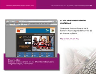 ENSEÑANZA Y APRENDIZAJE EN ENTORNOS DIGITALES [EAED]	     OBJETO   DE   A P R E N D I Z A J E : POR LA EQUIDAD Y CONTRA LA DISCRIMINACIÓN INDÍGENA   29




                                                                            La Voz de la diversidad ECOS
                                                                            INDÍGENAS:


                                                                            Sistema de radio por internet de la
                                                                            Comisión Nacional para el Desarrollo de
                                                                            los Pueblos indígenas


                                                                            http://ecos.cdi.gob.mx/




   Observación:
   Sitio que contiene enlace con las diferentes radiodifusoras
   indígenas del país, vía internet.
 