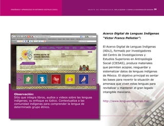 ENSEÑANZA Y APRENDIZAJE EN ENTORNOS DIGITALES [EAED]	     OBJETO   DE   A P R E N D I Z A J E : POR LA EQUIDAD Y CONTRA LA DISCRIMINACIÓN INDÍGENA   30




                                                                            Acerco Digital de Lenguas Indígenas
                                                                            “Victor Franco Pellotier”:


                                                                            El Acervo Digital de Lenguas Indígenas
                                                                            (ADLI), formado por investigadores
                                                                            del Centro de Investigaciones y
                                                                            Estudios Superiores en Antropología
                                                                            Social (CIESAS), produce materiales
                                                                            que permiten acopiar, resguardar y
                                                                            sistematizar datos de lenguas indígenas
                                                                            de México. El objetivo principal es sentar
                                                                            las bases para revertir la situación de
                                                                            amenaza que viven estas lenguas para
                                                                            revitalizar y mantener el gran legado
                                                                            intangible mexicano.
   Observación:
   Sitio que integra libros, audios y videos sobre las lenguas
   indígenas; su enfoque es lúdico. Contextualiza a las                     http://www.lenguasindigenas.mx/
   comunidad indígenas para comprender la lengua de
   determinado grupo étnico.
 