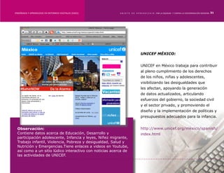 ENSEÑANZA Y APRENDIZAJE EN ENTORNOS DIGITALES [EAED]	    OBJETO   DE   A P R E N D I Z A J E : POR LA EQUIDAD Y CONTRA LA DISCRIMINACIÓN INDÍGENA   31




                                                                           UNICEF MÉXICO:


                                                                           UNICEF en México trabaja para contribuir
                                                                           al pleno cumplimiento de los derechos
                                                                           de los niños, niñas y adolescentes,
                                                                           visibilizando las desigualdades que
                                                                           les afectan, apoyando la generación
                                                                           de datos actualizados, articulando
                                                                           esfuerzos del gobierno, la sociedad civil
                                                                           y el sector privado, y promoviendo el
                                                                           diseño y la implementación de políticas y
                                                                           presupuestos adecuados para la infancia.


 Observación:                                                              http://www.unicef.org/mexico/spanish/
 Contiene datos acerca de Educación, Desarrollo y                          index.html
 participación adolescente, Infancia y leyes, Niñez migrante,
 Trabajo infantil, Violencia, Pobreza y desigualdad, Salud y
 Nutrición y Emergencias.Tiene enlaces a videos en Youtube,
 así como a un sitio lúdico interactivo con noticias acerca de
 las actividades de UNICEF.
 