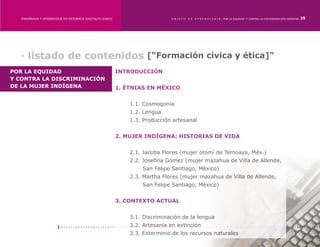 ENSEÑANZA Y APRENDIZAJE EN ENTORNOS DIGITALES [EAED]	                      OBJETO   DE   A P R E N D I Z A J E : POR LA EQUIDAD Y CONTRA LA DISCRIMINACIÓN INDÍGENA   35




  · listado de contenidos [“Formación cívica y ética]”
POR LA EQUIDAD                                             INTRODUCCIÓN
Y CONTRA LA DISCRIMINACIÓN
DE LA MUJER INDÍGENA                                       1. ÉTNIAS EN MÉXICO


                                                           	   1.1. Cosmogonía
                                                           	   1.2. Lengua
                                                           	   1.3. Producción artesanal


                                                           2. MUJER INDÍGENA: HISTORIAS DE VIDA
                                                           	
                                                           	   2.1. Jacoba Flores (mujer otomí de Temoaya, Méx.)
                                                           	   2.2. Josefina Gómez (mujer mazahua de Villa de Allende, 	
                                                           	       San Felipe Santiago, México)
                                                           	   2.3. Martha Flores (mujer mazahua de Villa de Allende, 	
                                                           	       San Felipe Santiago, México)


                                                           3. CONTEXTO ACTUAL


                                                           	   3.1. Discriminación de la lengua
                                                           	   3.2. Artesanía en extinción
                                                           	   3.3. Exterminio de los recursos naturales
 