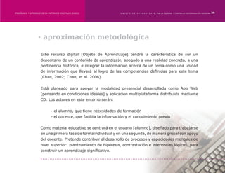 ENSEÑANZA Y APRENDIZAJE EN ENTORNOS DIGITALES [EAED]	              OBJETO   DE   A P R E N D I Z A J E : POR LA EQUIDAD Y CONTRA LA DISCRIMINACIÓN INDÍGENA   36




                   · aproximación metodológica

                    Este recurso digital [Objeto de Aprendizaje] tendrá la característica de ser un
                    depositario de un contenido de aprendizaje, apegado a una realidad concreta, a una
                    pertinencia histórica, e integrar la información acerca de un tema como una unidad
                    de información que llevará al logro de las competencias definidas para este tema
                    (Chan, 2002; Chan, et al. 2006).


                    Está planeado para apoyar la modalidad presencial desarrollada como App Web
                    [pensando en condiciones ideales] y aplicacion multiplataforma distribuida mediante
                    CD. Los actores en este entorno serán:


                    	        - el alumno, que tiene necesidades de formación
                    	        - el docente, que facilita la información y el conocimiento previo


                    Como material educativo se centrará en el usuario [alumno], diseñado para trabajarse
                    en una primera fase de forma individual y en una segunda, de manera grupal con apoyo
                    del docente. Pretende contribuir al desarrollo de procesos y capacidades mentales de
                    nivel superior: planteamiento de hipótesis, contrastación e inferencias lógicas, para
                    construir un aprendizaje significativo.
 