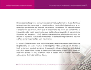 ENSEÑANZA Y APRENDIZAJE EN ENTORNOS DIGITALES [EAED]	             OBJETO   DE   A P R E N D I Z A J E : POR LA EQUIDAD Y CONTRA LA DISCRIMINACIÓN INDÍGENA   37




                     El recurso digital se prevee como un recurso informativo y formativo; desde el enfoque
                     constructivista se asume que el conocimiento es construido individualmente y co-
                     construido socialmente por parte de los alumnos, con base en sus interpretaciones
                     y experiencias del mundo. Dado que el conocimiento no puede ser transmitido, la
                     instrucción debe incluir experiencias que faciliten la construcción de conocimiento
                     [Jonassen, en Reigeluth; 1999]. Desde esta perspectiva, el discurso narrativo del
                     recurso se expresará a través de animaciones, en donde se integrarán otros recursos
                     gráficos como imágenes fijas y en movimiento.


                     La interacción del alumno con el material se llevará a cabo de manera lineal dentro de
                     la aplicación y con varios recursos como imágenes, videos y enlaces con internet. Al
                     final, se tiene un apartado a manera de evaluación del aprendizaje que se trabajará
                     fuera de la aplicación en caso de no tener conexión a internet, y dentro de la aplicación
                     si se tiene acceso a la red; en ambos casos, el trabajo final se realizará de manera
                     colaborativa, dentro del salón de clases.
 