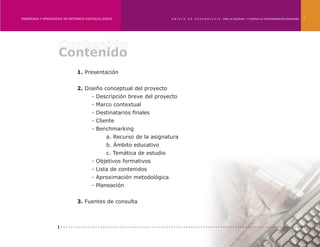 ENSEÑANZA Y APRENDIZAJE EN ENTORNOS DIGITALES [EAED]	                    OBJETO   DE   A P R E N D I Z A J E : POR LA EQUIDAD Y CONTRA LA DISCRIMINACIÓN INDÍGENA   4




                     Contenido
                                1. Presentación


                                2. Diseño conceptual del proyecto
                                	       - Descripción breve del proyecto
                                	       - Marco contextual
                                	       - Destinatarios finales
                                	       - Cliente
                                	       - Benchmarking
                                		              a. Recurso de la asignatura
                                		              b. Ámbito educativo
                                		              c. Temática de estudio
                                	       - Objetivos formativos
                                	       - Lista de contenidos
                                	       - Aproximación metodológica
                                	       - Planeación


                                3. Fuentes de consulta
 