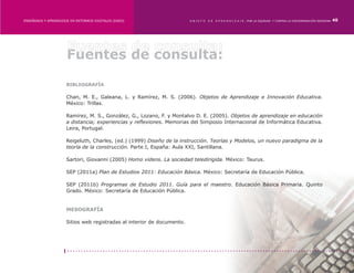 ENSEÑANZA Y APRENDIZAJE EN ENTORNOS DIGITALES [EAED]	                    OBJETO   DE   A P R E N D I Z A J E : POR LA EQUIDAD Y CONTRA LA DISCRIMINACIÓN INDÍGENA   40




                      Fuentes de consulta:

                      BIBLIOGRAFÍA

                      Chan, M. E., Galeana, L. y Ramírez, M. S. (2006). Objetos de Aprendizaje e Innovación Educativa.
                      México: Trillas.

                      Ramírez, M. S., González, G., Lozano, F. y Montalvo D. E. (2005). Objetos de aprendizaje en educación
                      a distancia; experiencias y reflexiones. Memorias del Simposio Internacional de Informática Educativa.
                      Leira, Portugal.

                      Reigeluth, Charles, (ed.) (1999) Diseño de la instrucción. Teorías y Modelos, un nuevo paradigma de la
                      teoría de la construcción. Parte I, España: Aula XXI, Santillana.

                      Sartori, Giovanni (2005) Homo videns. La sociedad teledirigida. México: Taurus.

                      SEP (2011a) Plan de Estudios 2011: Educación Básica. México: Secretaría de Educación Pública.

                      SEP (2011b) Programas de Estudio 2011. Guía para el maestro. Educación Básica Primaria. Quinto
                      Grado. México: Secretaría de Educación Pública.


                      MESOGRAFÍA

                      Sitios web registradas al interior de documento.
 