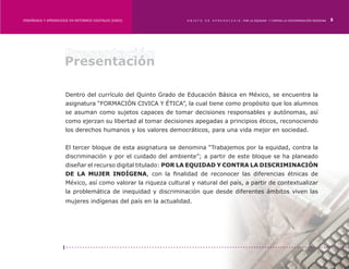 ENSEÑANZA Y APRENDIZAJE EN ENTORNOS DIGITALES [EAED]	            OBJETO   DE   A P R E N D I Z A J E : POR LA EQUIDAD Y CONTRA LA DISCRIMINACIÓN INDÍGENA   5




                     Presentación

                      Dentro del currículo del Quinto Grado de Educación Básica en México, se encuentra la
                      asignatura “FORMACIÓN CIVICA Y ÉTICA”, la cual tiene como propósito que los alumnos
                      se asuman como sujetos capaces de tomar decisiones responsables y autónomas, así
                      como ejerzan su libertad al tomar decisiones apegadas a principios éticos, reconociendo
                      los derechos humanos y los valores democráticos, para una vida mejor en sociedad.


                      El tercer bloque de esta asignatura se denomina “Trabajemos por la equidad, contra la
                      discriminación y por el cuidado del ambiente”; a partir de este bloque se ha planeado
                      diseñar el recurso digital titulado: POR LA EQUIDAD Y CONTRA LA DISCRIMINACIÓN
                      DE LA MUJER INDÍGENA, con la finalidad de reconocer las diferencias étnicas de
                      México, así como valorar la riqueza cultural y natural del país, a partir de contextualizar
                      la problemática de inequidad y discriminación que desde diferentes ámbitos viven las
                      mujeres indígenas del país en la actualidad.
 