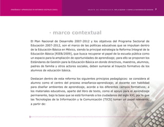 ENSEÑANZA Y APRENDIZAJE EN ENTORNOS DIGITALES [EAED]	            OBJETO   DE   A P R E N D I Z A J E : POR LA EQUIDAD Y CONTRA LA DISCRIMINACIÓN INDÍGENA   7




                                           · marco contextual
                      El Plan Nacional de Desarrollo 2007-2012 y los objetivos del Programa Sectorial de
                      Educación 2007-2012, son el marco de las políticas educativas que se impulsan dentro
                      de la Educación Básica en México, siendo la principal estrategia la Reforma Integral de la
                      Educación Básica [RIEB/2009], que busca recuperar el papel de la escuela pública como
                      un espacio para la ampliación de oportunidades de aprendizaje; para ello se proponen los
                      Estándares de Gestión para la Educación Básica en donde directivos, maestros, alumnos,
                      padres de familia y otros actores sociales, deben sumarse al trayecto formativo de los
                      alumnos de educación básica.


                      Destacan dentro de esta reforma los siguientes principios pedagógicos: se considera al
                      alumno como el centro del proceso enseñanza-aprendizaje; al docente con habilidad
                      para diseñar ambientes de aprendizaje, acorde a los diferentes campos formativos; a
                      los materiales educativos, aparte del libro de texto, como el apoyo para el aprendizaje
                      permanente, bajo la base que se está formando a los ciudadanos del siglo XXI, por lo que
                      las Tecnologías de la Información y la Comunicación [TICS] toman un papel relevante,
                      a partir de:
 