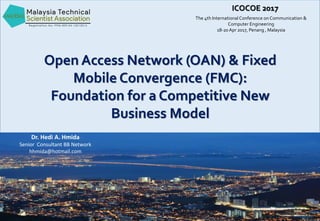 The 4th InternationalConference on Communication &
Computer Engineering
18-20 Apr 2017, Penang , Malaysia
ICOCOE 2017
Open Access Network (OAN) & Fixed
Mobile Convergence (FMC):
Foundation for a Competitive New
Business Model
Dr. Hedi A. Hmida
Senior Consultant BB Network
hhmida@hotmail.com
 