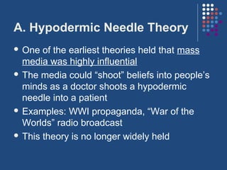 A. Hypodermic Needle Theory
 One  of the earliest theories held that mass
  media was highly influential
 The media could “shoot” beliefs into people’s
  minds as a doctor shoots a hypodermic
  needle into a patient
 Examples: WWI propaganda, “War of the
  Worlds” radio broadcast
 This theory is no longer widely held
 