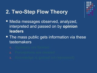 2. Two-Step Flow Theory
 Media  messages observed, analyzed,
  interpreted and passed on by opinion
  leaders
 The mass public gets information via these
  tastemakers
 1.   Opinions are formed
 2.   Perceptions are created
 3.   Knowledge is gained (or repressed)
 
