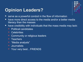 Opinion Leaders?
   serve as a powerful conduit in the flow of information
   have more direct access to the media and/or a better media
    literacy than the masses
   have credibility with individuals that the mass media may lack:
     Political candidates
     Celebrities
     Community or religious leaders
     Teachers
     “Media analysts”
     Journalists
     Your very best…FRIENDS
 