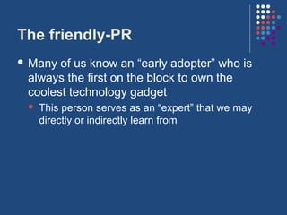 The friendly-PR
 Many of us know an “early adopter” who is
 always the first on the block to own the
 coolest technology gadget
    This person serves as an “expert” that we may
     directly or indirectly learn from
 