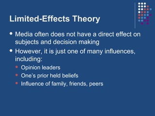 Limited-Effects Theory
 Media  often does not have a direct effect on
  subjects and decision making
 However, it is just one of many influences,
  including:
     Opinion leaders
     One’s prior held beliefs
     Influence of family, friends, peers
 
